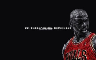 九游体育_官宣！李玮锋接任广州城主教练，肇俊哲担任技术总监