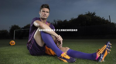 九游体育官网|国安亚冠资格未定 沪上双雄逆袭希望尚存