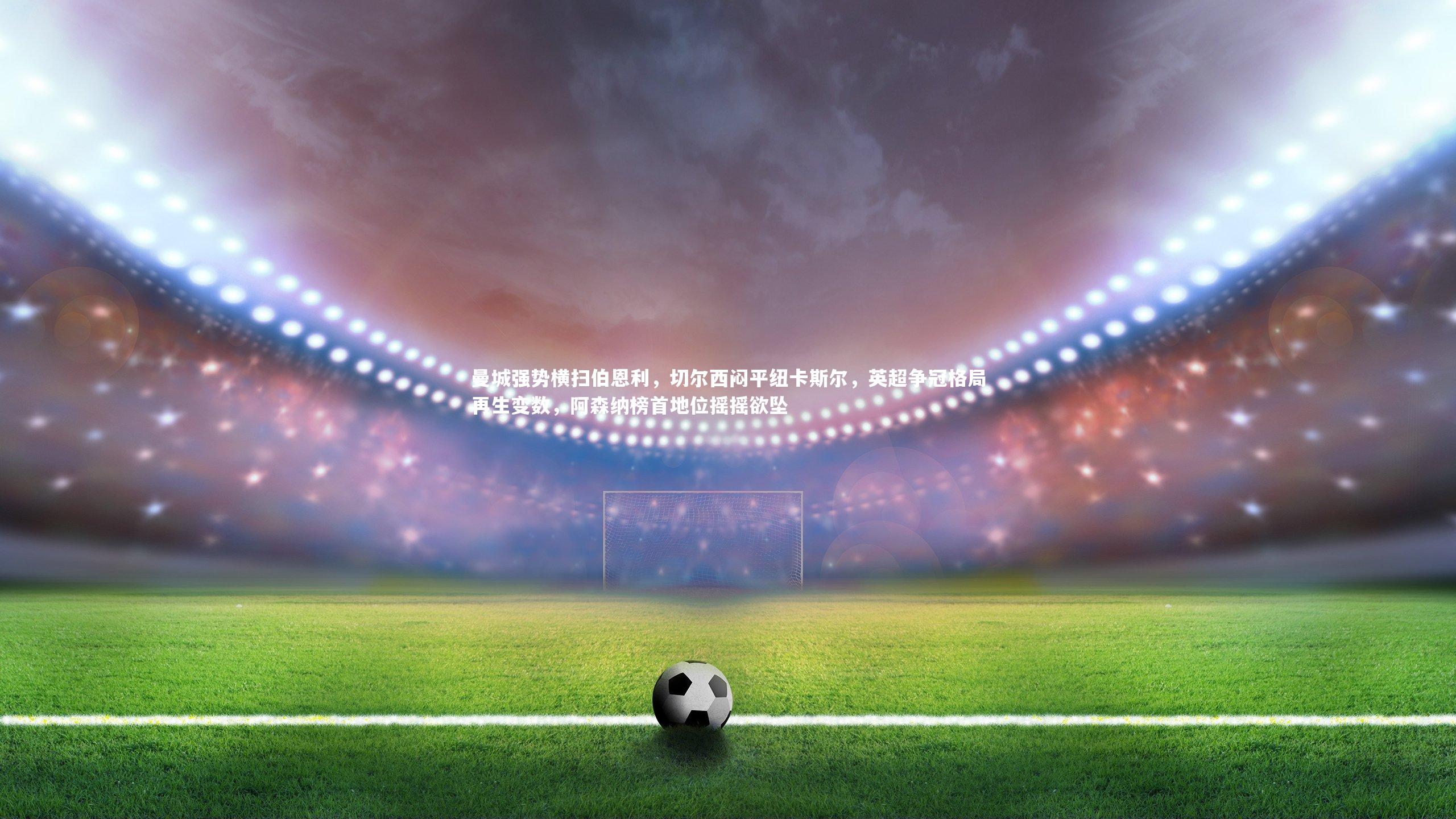 九游体育官网_曼城强势横扫伯恩利，切尔西闷平纽卡斯尔，英超争冠格局再生变数，阿森纳榜首地位摇摇欲坠-第2张图片-九游体育